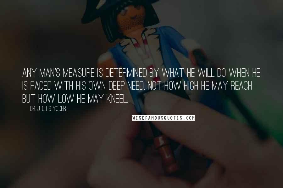 Dr. J. Otis Yoder Quotes: Any man's measure is determined by what he will do when he is faced with his own deep need. Not how high he may reach but how low he may kneel.