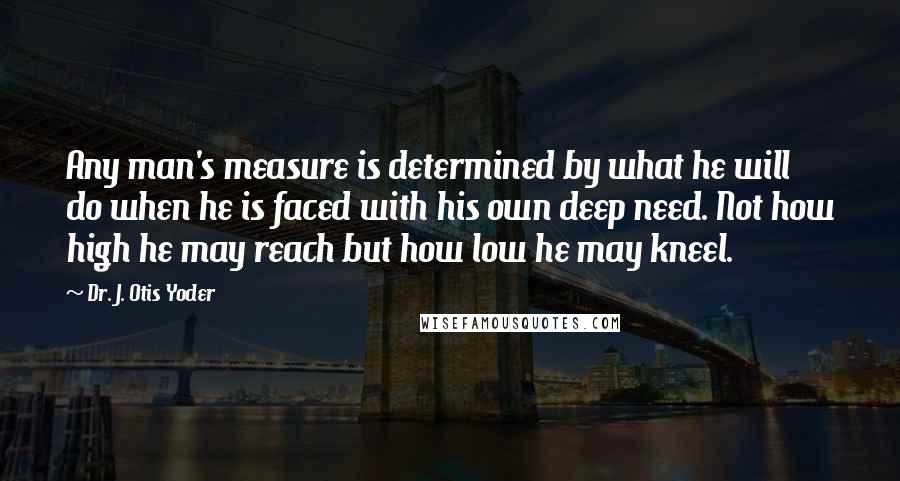 Dr. J. Otis Yoder Quotes: Any man's measure is determined by what he will do when he is faced with his own deep need. Not how high he may reach but how low he may kneel.