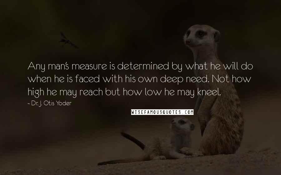 Dr. J. Otis Yoder Quotes: Any man's measure is determined by what he will do when he is faced with his own deep need. Not how high he may reach but how low he may kneel.