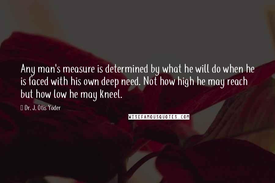 Dr. J. Otis Yoder Quotes: Any man's measure is determined by what he will do when he is faced with his own deep need. Not how high he may reach but how low he may kneel.