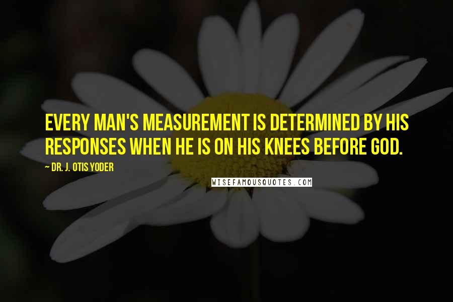 Dr. J. Otis Yoder Quotes: Every man's measurement is determined by his responses when he is on his knees before God.