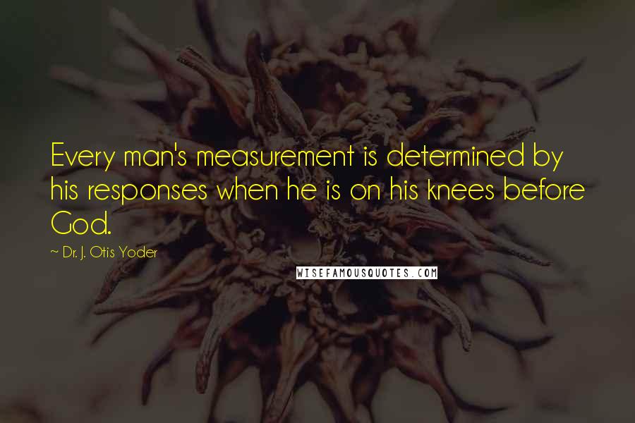 Dr. J. Otis Yoder Quotes: Every man's measurement is determined by his responses when he is on his knees before God.