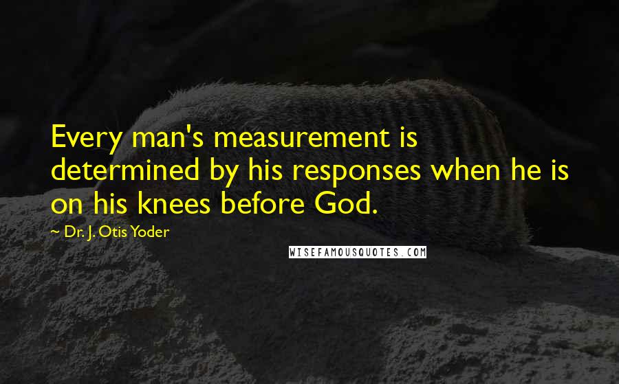 Dr. J. Otis Yoder Quotes: Every man's measurement is determined by his responses when he is on his knees before God.