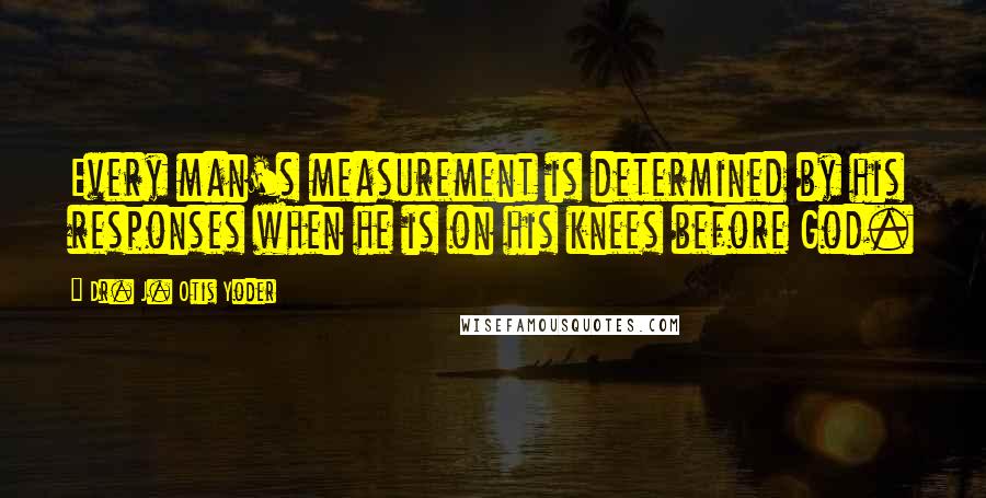Dr. J. Otis Yoder Quotes: Every man's measurement is determined by his responses when he is on his knees before God.