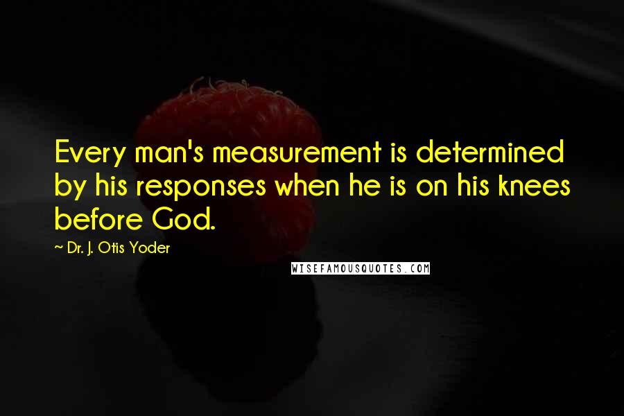 Dr. J. Otis Yoder Quotes: Every man's measurement is determined by his responses when he is on his knees before God.