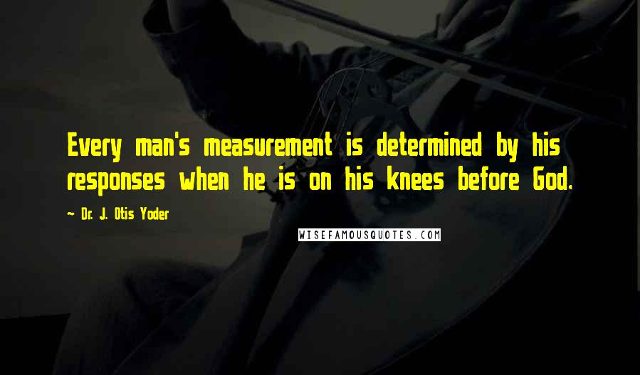 Dr. J. Otis Yoder Quotes: Every man's measurement is determined by his responses when he is on his knees before God.