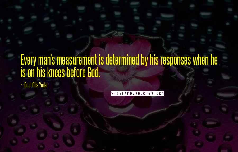 Dr. J. Otis Yoder Quotes: Every man's measurement is determined by his responses when he is on his knees before God.