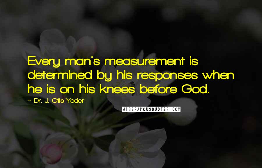 Dr. J. Otis Yoder Quotes: Every man's measurement is determined by his responses when he is on his knees before God.