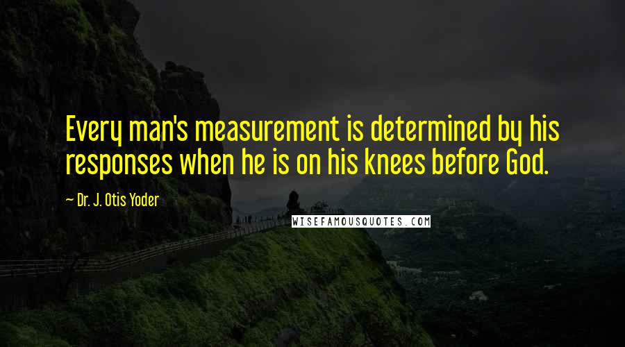 Dr. J. Otis Yoder Quotes: Every man's measurement is determined by his responses when he is on his knees before God.