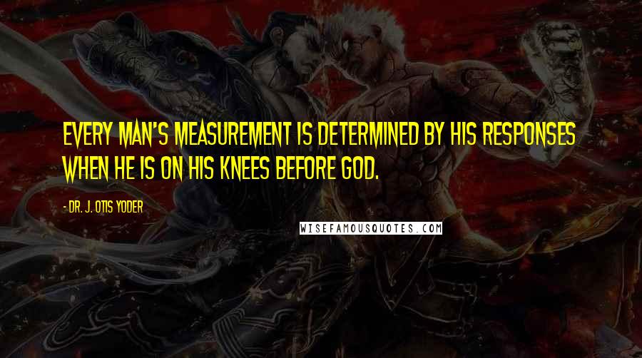 Dr. J. Otis Yoder Quotes: Every man's measurement is determined by his responses when he is on his knees before God.