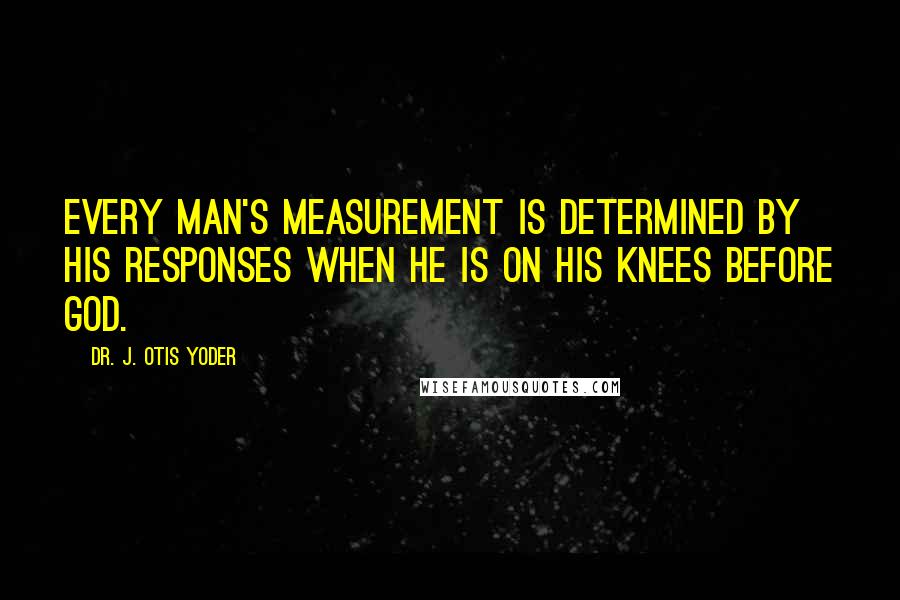 Dr. J. Otis Yoder Quotes: Every man's measurement is determined by his responses when he is on his knees before God.