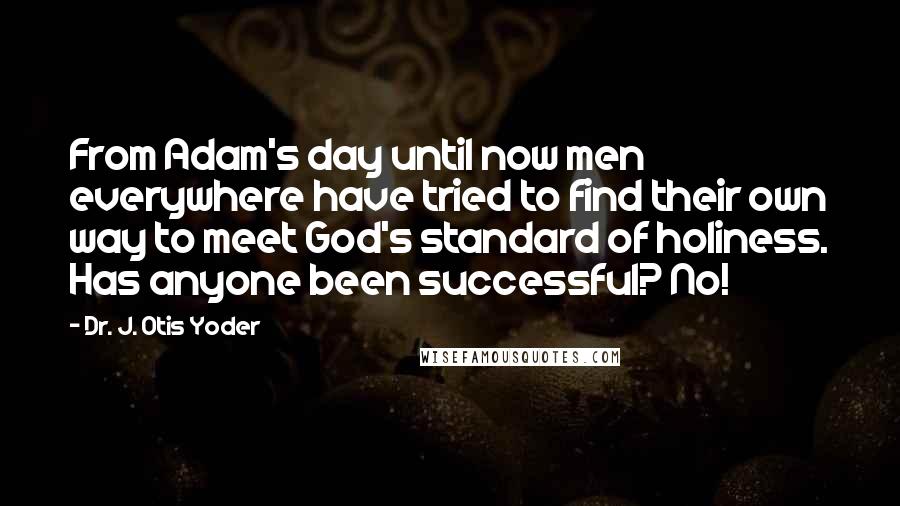 Dr. J. Otis Yoder Quotes: From Adam's day until now men everywhere have tried to find their own way to meet God's standard of holiness. Has anyone been successful? No!