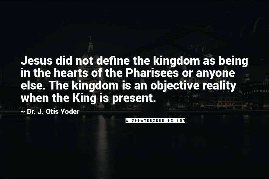 Dr. J. Otis Yoder Quotes: Jesus did not define the kingdom as being in the hearts of the Pharisees or anyone else. The kingdom is an objective reality when the King is present.