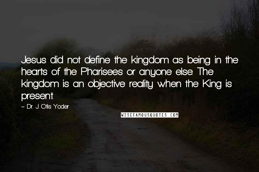 Dr. J. Otis Yoder Quotes: Jesus did not define the kingdom as being in the hearts of the Pharisees or anyone else. The kingdom is an objective reality when the King is present.