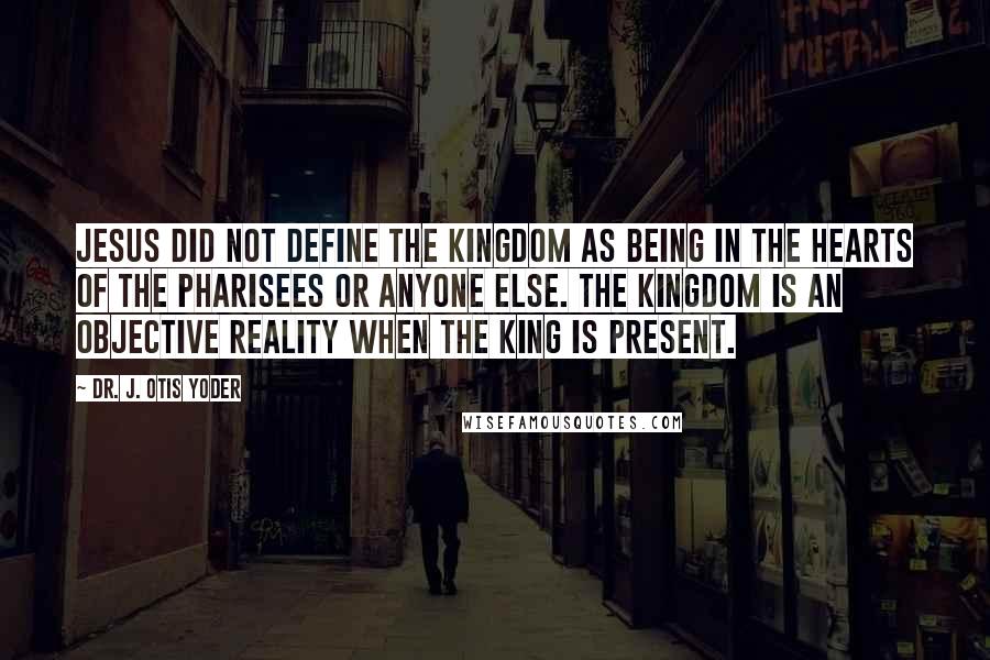 Dr. J. Otis Yoder Quotes: Jesus did not define the kingdom as being in the hearts of the Pharisees or anyone else. The kingdom is an objective reality when the King is present.