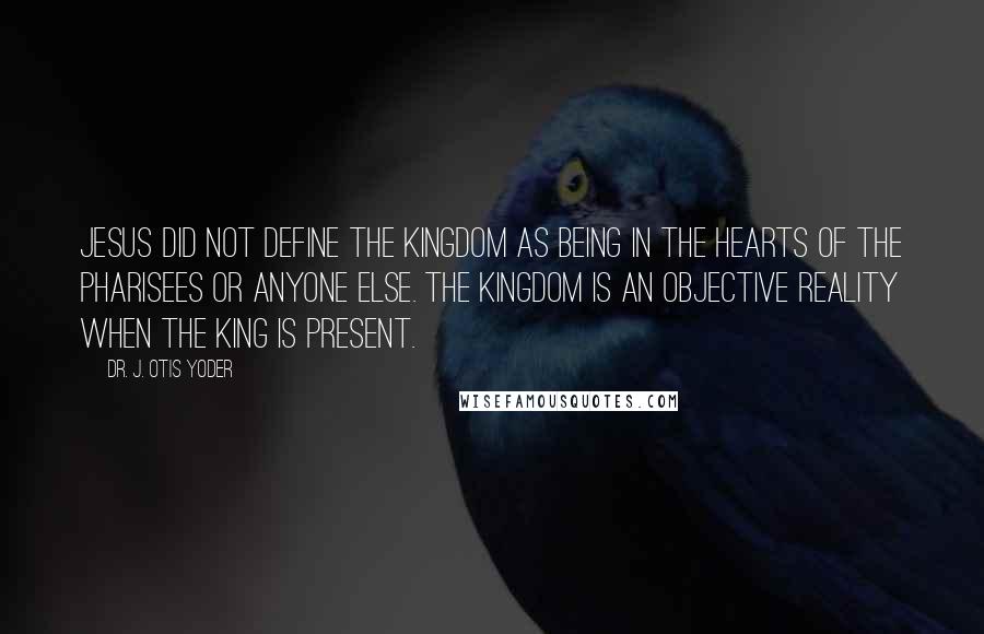 Dr. J. Otis Yoder Quotes: Jesus did not define the kingdom as being in the hearts of the Pharisees or anyone else. The kingdom is an objective reality when the King is present.