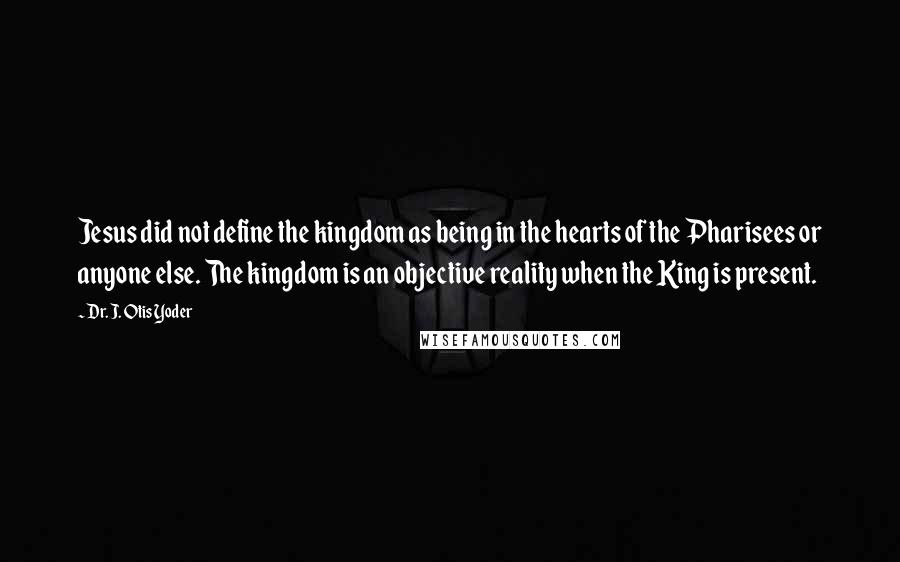 Dr. J. Otis Yoder Quotes: Jesus did not define the kingdom as being in the hearts of the Pharisees or anyone else. The kingdom is an objective reality when the King is present.