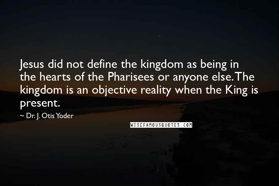 Dr. J. Otis Yoder Quotes: Jesus did not define the kingdom as being in the hearts of the Pharisees or anyone else. The kingdom is an objective reality when the King is present.