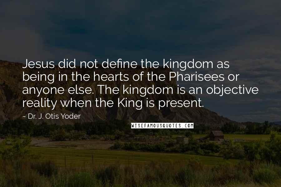 Dr. J. Otis Yoder Quotes: Jesus did not define the kingdom as being in the hearts of the Pharisees or anyone else. The kingdom is an objective reality when the King is present.