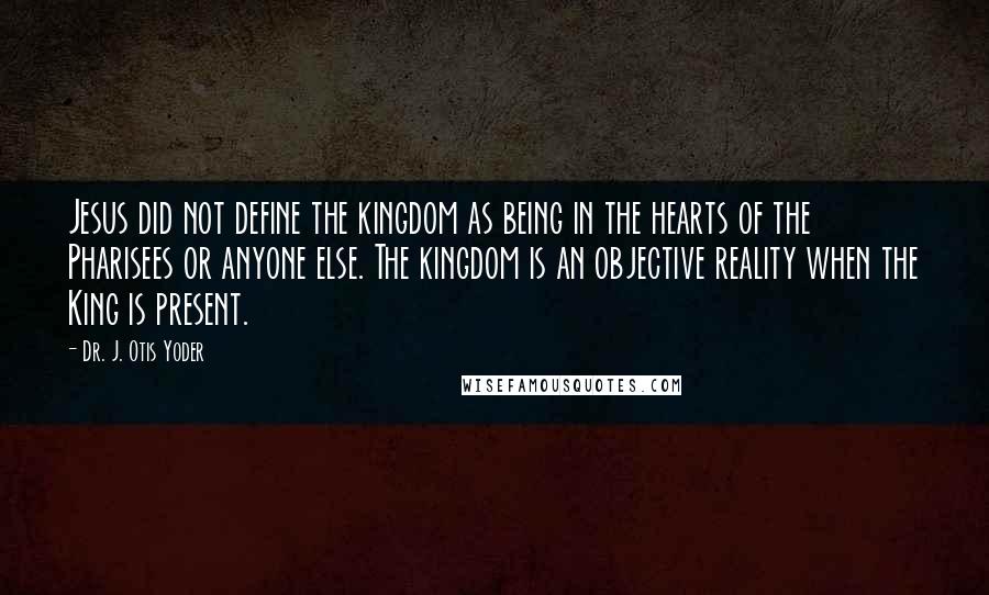 Dr. J. Otis Yoder Quotes: Jesus did not define the kingdom as being in the hearts of the Pharisees or anyone else. The kingdom is an objective reality when the King is present.