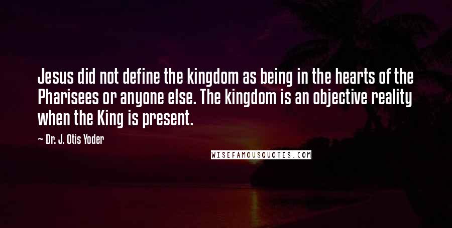 Dr. J. Otis Yoder Quotes: Jesus did not define the kingdom as being in the hearts of the Pharisees or anyone else. The kingdom is an objective reality when the King is present.