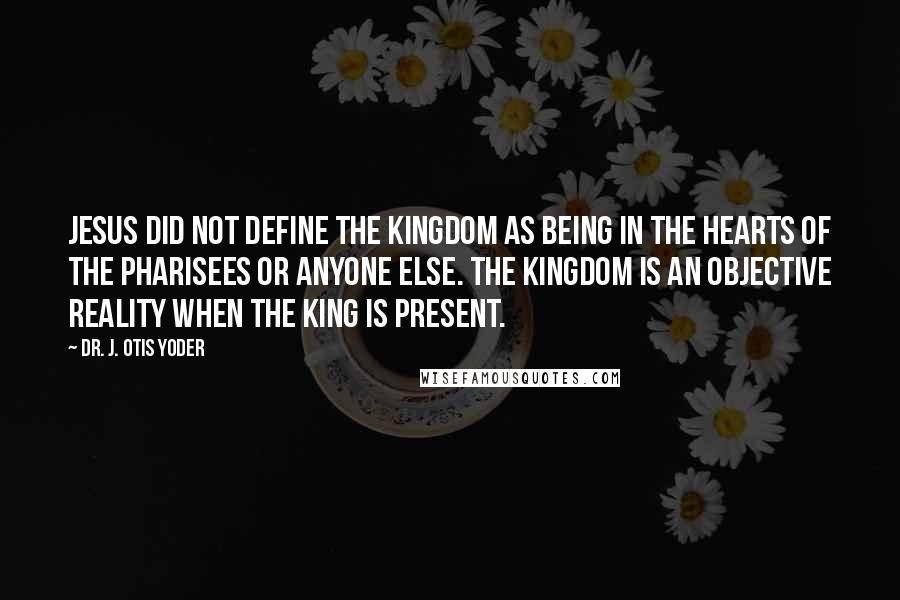 Dr. J. Otis Yoder Quotes: Jesus did not define the kingdom as being in the hearts of the Pharisees or anyone else. The kingdom is an objective reality when the King is present.