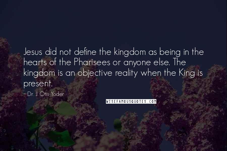 Dr. J. Otis Yoder Quotes: Jesus did not define the kingdom as being in the hearts of the Pharisees or anyone else. The kingdom is an objective reality when the King is present.