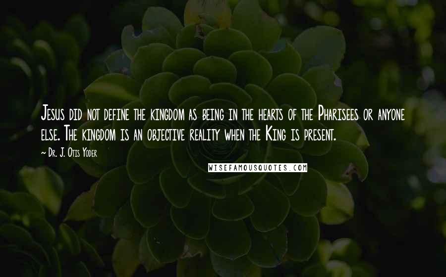 Dr. J. Otis Yoder Quotes: Jesus did not define the kingdom as being in the hearts of the Pharisees or anyone else. The kingdom is an objective reality when the King is present.