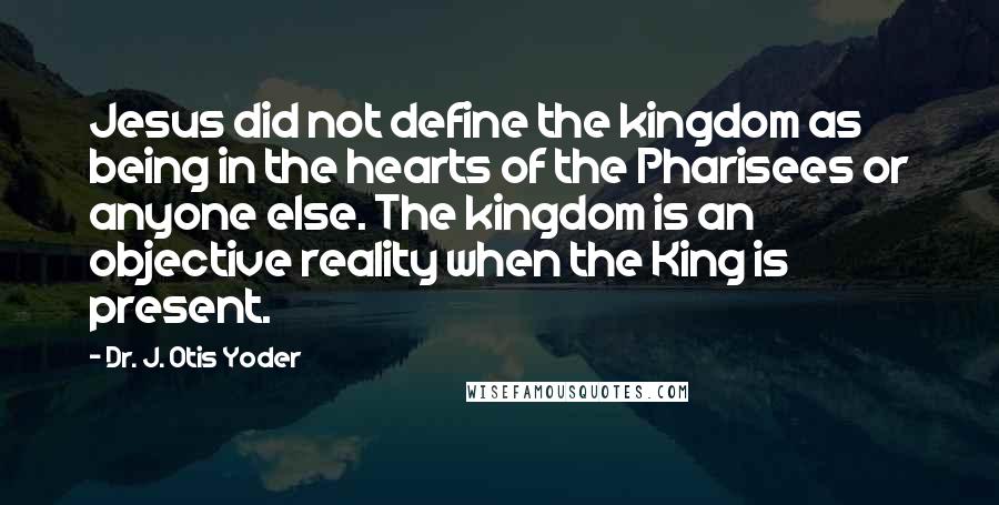 Dr. J. Otis Yoder Quotes: Jesus did not define the kingdom as being in the hearts of the Pharisees or anyone else. The kingdom is an objective reality when the King is present.