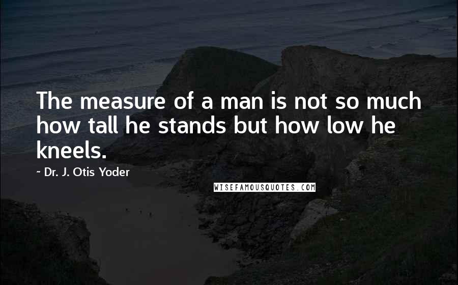 Dr. J. Otis Yoder Quotes: The measure of a man is not so much how tall he stands but how low he kneels.