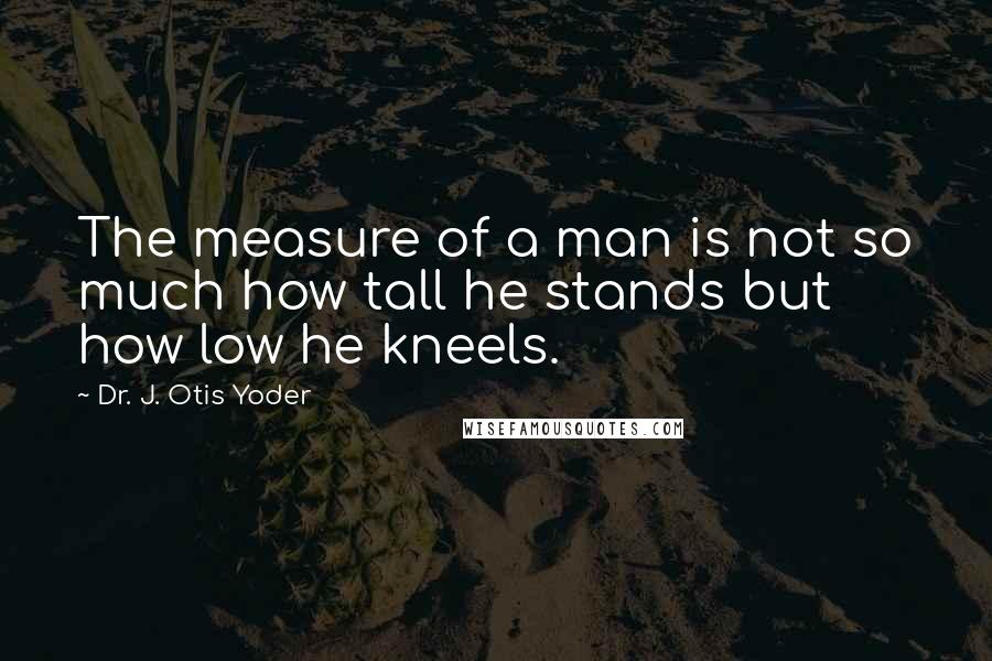 Dr. J. Otis Yoder Quotes: The measure of a man is not so much how tall he stands but how low he kneels.