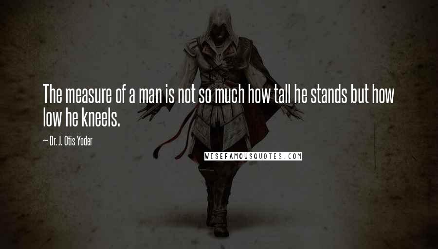 Dr. J. Otis Yoder Quotes: The measure of a man is not so much how tall he stands but how low he kneels.