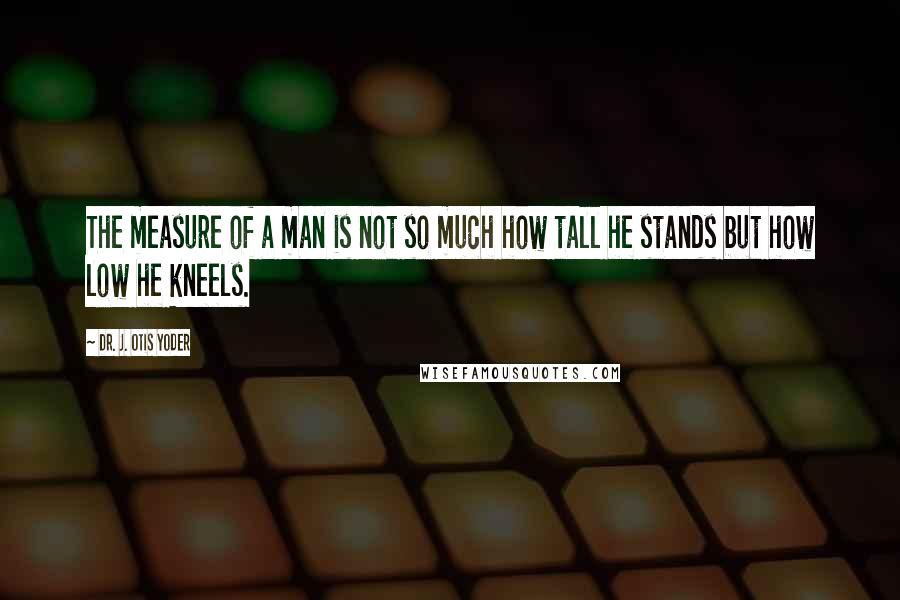 Dr. J. Otis Yoder Quotes: The measure of a man is not so much how tall he stands but how low he kneels.