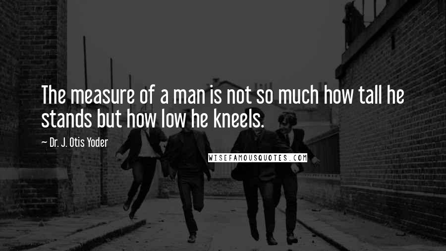 Dr. J. Otis Yoder Quotes: The measure of a man is not so much how tall he stands but how low he kneels.