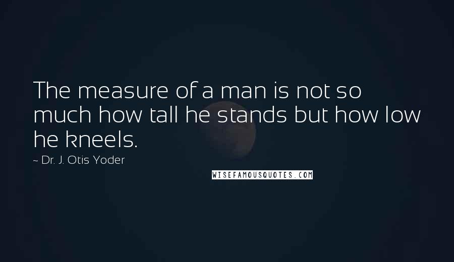 Dr. J. Otis Yoder Quotes: The measure of a man is not so much how tall he stands but how low he kneels.