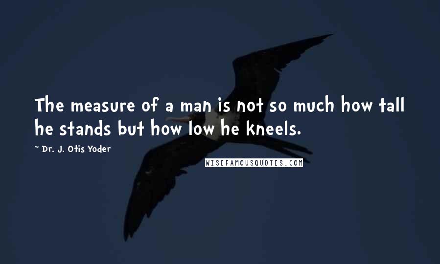 Dr. J. Otis Yoder Quotes: The measure of a man is not so much how tall he stands but how low he kneels.