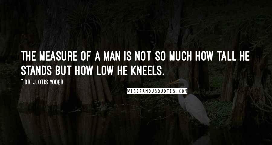 Dr. J. Otis Yoder Quotes: The measure of a man is not so much how tall he stands but how low he kneels.