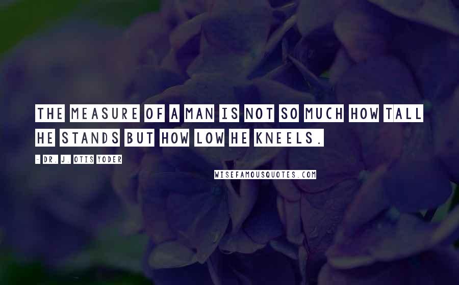 Dr. J. Otis Yoder Quotes: The measure of a man is not so much how tall he stands but how low he kneels.