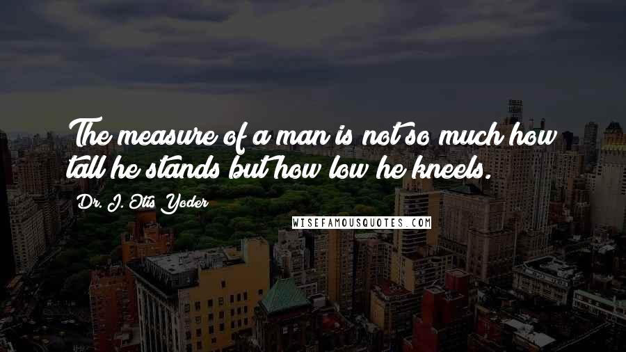 Dr. J. Otis Yoder Quotes: The measure of a man is not so much how tall he stands but how low he kneels.