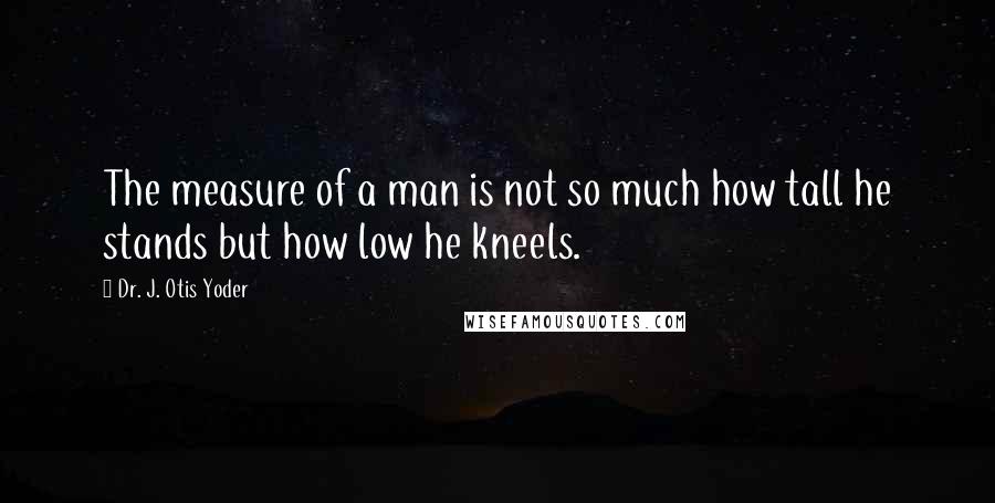 Dr. J. Otis Yoder Quotes: The measure of a man is not so much how tall he stands but how low he kneels.