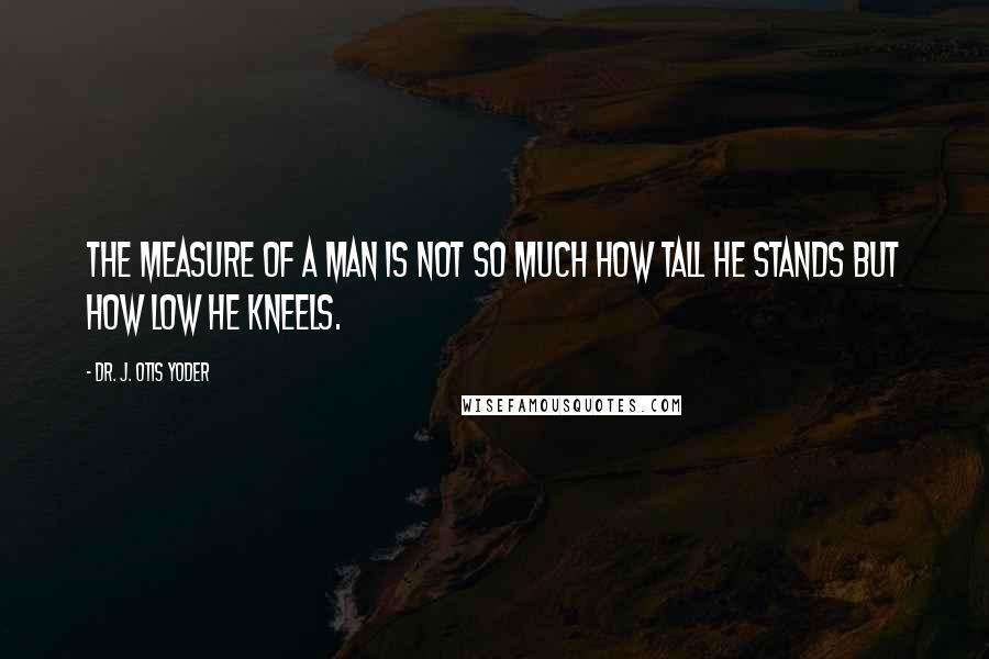 Dr. J. Otis Yoder Quotes: The measure of a man is not so much how tall he stands but how low he kneels.