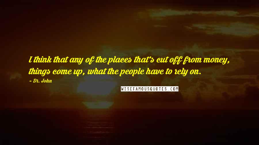 Dr. John Quotes: I think that any of the places that's cut off from money, things come up, what the people have to rely on.