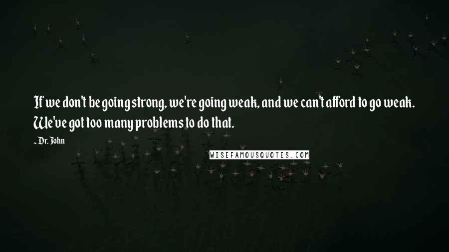 Dr. John Quotes: If we don't be going strong, we're going weak, and we can't afford to go weak. We've got too many problems to do that.