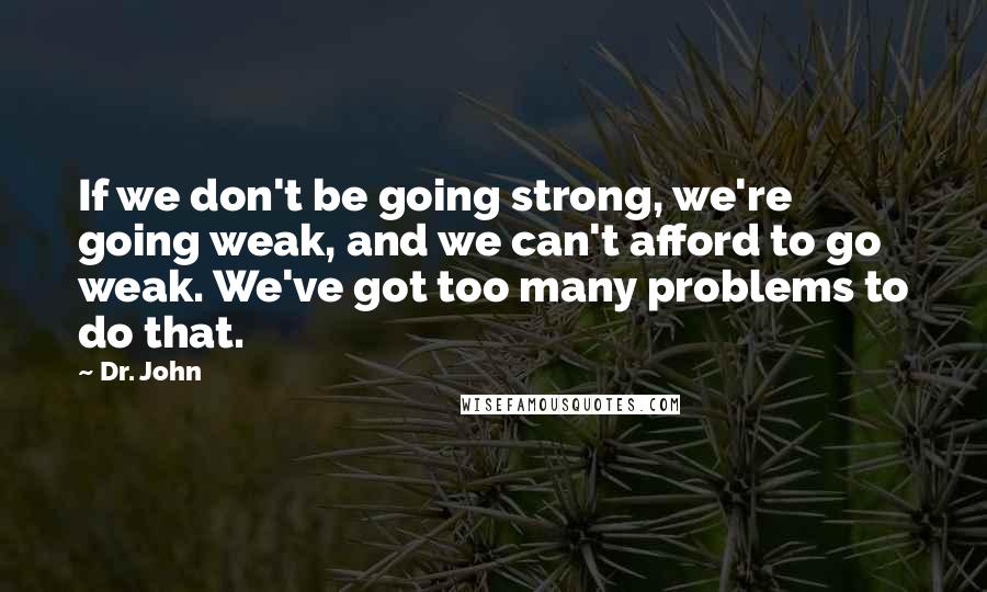 Dr. John Quotes: If we don't be going strong, we're going weak, and we can't afford to go weak. We've got too many problems to do that.