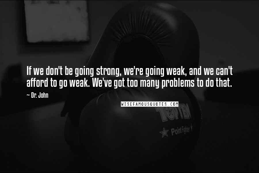 Dr. John Quotes: If we don't be going strong, we're going weak, and we can't afford to go weak. We've got too many problems to do that.