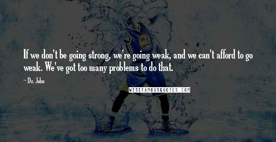 Dr. John Quotes: If we don't be going strong, we're going weak, and we can't afford to go weak. We've got too many problems to do that.