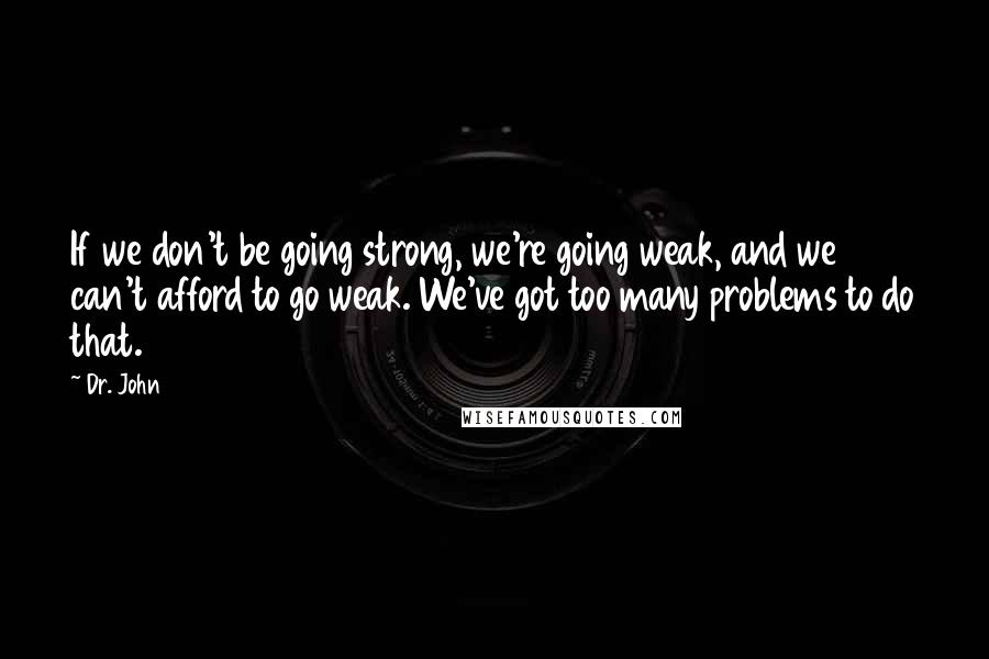 Dr. John Quotes: If we don't be going strong, we're going weak, and we can't afford to go weak. We've got too many problems to do that.