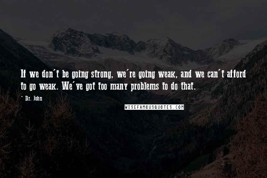 Dr. John Quotes: If we don't be going strong, we're going weak, and we can't afford to go weak. We've got too many problems to do that.