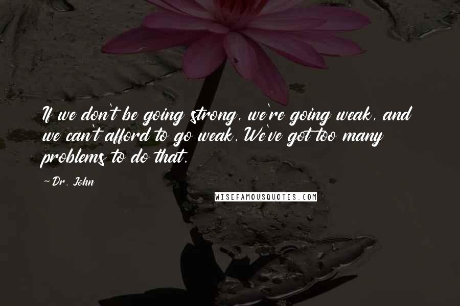 Dr. John Quotes: If we don't be going strong, we're going weak, and we can't afford to go weak. We've got too many problems to do that.