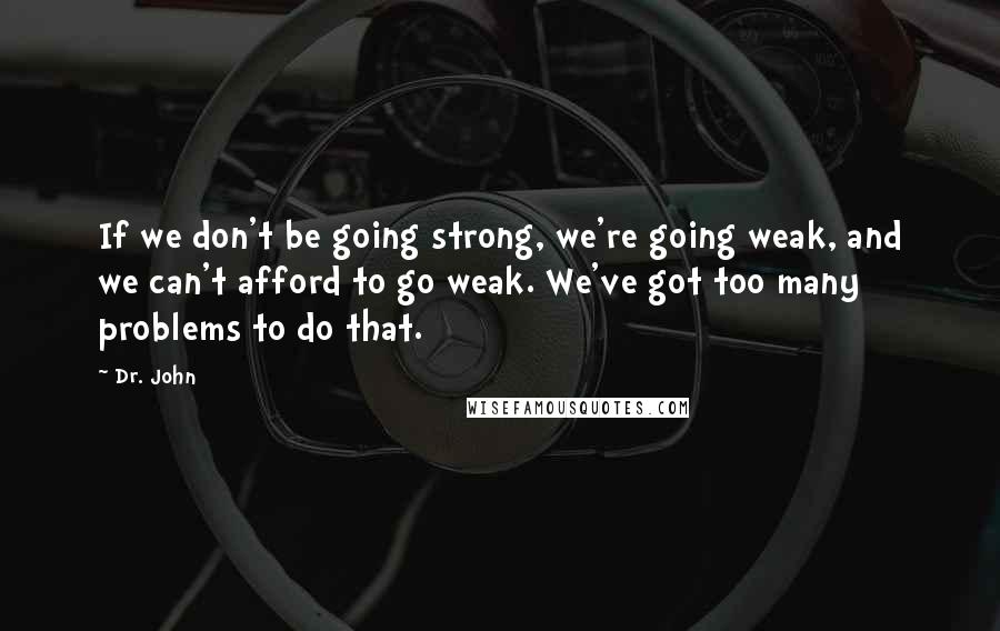 Dr. John Quotes: If we don't be going strong, we're going weak, and we can't afford to go weak. We've got too many problems to do that.